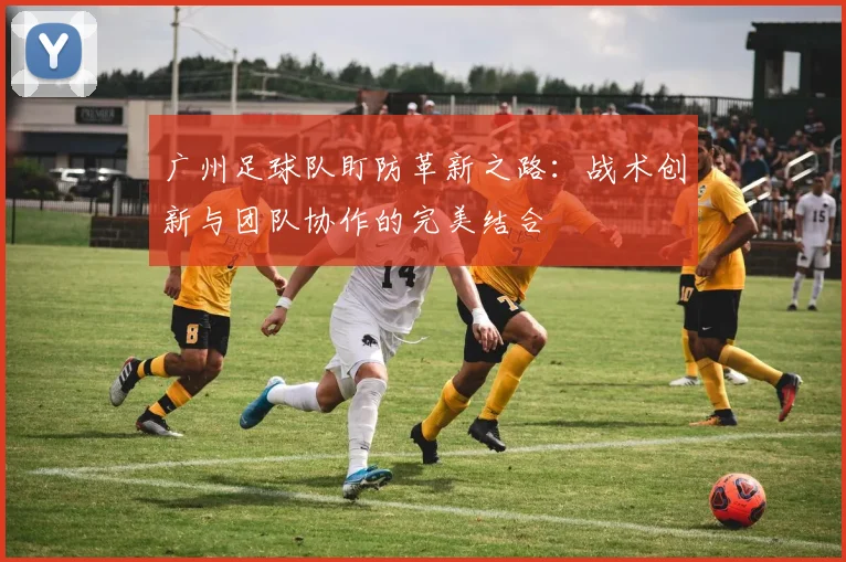 广州足球队盯防革新之路：战术创新与团队协作的完美结合
