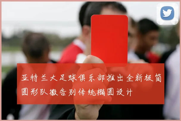 亚特兰大足球俱乐部推出全新极简圆形队徽告别传统椭圆设计