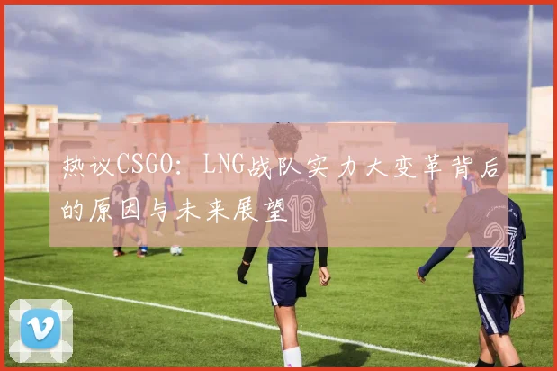 热议CSGO：LNG战队实力大变革背后的原因与未来展望
