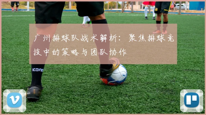广州排球队战术解析：聚焦排球竞技中的策略与团队协作