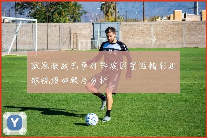 欧冠激战巴萨对阵埃因霍温精彩进球视频回顾与分析