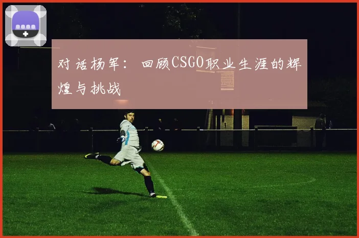 对话杨军：回顾CSGO职业生涯的辉煌与挑战